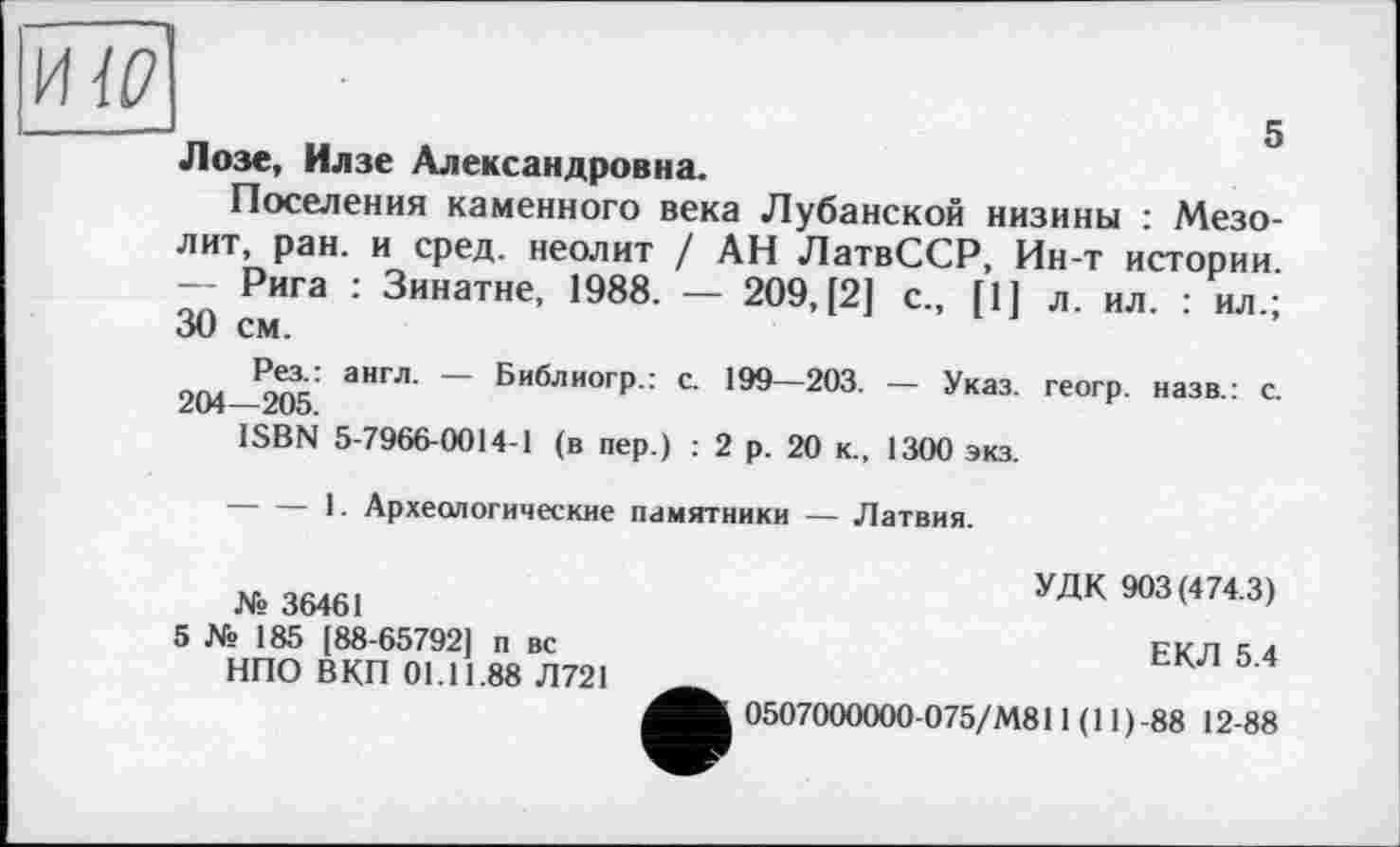 ﻿HW
Лозе, Илзе Александровна.
Поселения каменного века Лубанской низины : Мезолит, ран. и сред, неолит / АН ЛатвССР, Ин-т истории. — Рига : Зинатне, 1988. — 209, [2] с., [1] 30 см.
Рез.: англ. — Библиогр.: с. 199—203. — Указ. 204—205.
ISBN 5-7966-0014-1 (в пер.) : 2 р. 20 к., 1300 экз.
-----1. Археологические памятники — Латвия.
л. ил. : ил.;
геогр. назв.: с.
УДК 903(474.3)
№ 36461
5 № 185 [88-65792] п вс	ЕКЛ 5 4
НПО ВКП 01.11.88 Л721	___,
0507000000-075/М811 (11 ) -88 12-88